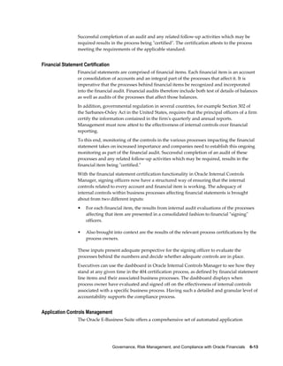 Governance, Risk Management, and Compliance with Oracle Financials    6-13
Successful completion of an audit and any related follow-up activities which may be
required results in the process being "certified". The certification attests to the process
meeting the requirements of the applicable standard.
Financial Statement Certification
Financial statements are comprised of financial items. Each financial item is an account
or consolidation of accounts and an integral part of the processes that affect it. It is
imperative that the processes behind financial items be recognized and incorporated
into the financial audit. Financial audits therefore include both test of details of balances
as well as audits of the processes that affect those balances.
In addition, governmental regulation in several countries, for example Section 302 of
the Sarbanes-Oxley Act in the United States, requires that the principal officers of a firm
certify the information contained in the firm's quarterly and annual reports.
Management must now attest to the effectiveness of internal controls over financial
reporting.
To this end, monitoring of the controls in the various processes impacting the financial
statement takes on increased importance and companies need to establish this ongoing
monitoring as part of the financial audit. Successful completion of an audit of these
processes and any related follow-up activities which may be required, results in the
financial item being "certified."
With the financial statement certification functionality in Oracle Internal Controls
Manager, signing officers now have a structured way of ensuring that the internal
controls related to every account and financial item is working. The adequacy of
internal controls within business processes affecting financial statements is brought
about from two different inputs:
• For each financial item, the results from internal audit evaluations of the processes
affecting that item are presented in a consolidated fashion to financial "signing"
officers.
• Also brought into context are the results of the relevant process certifications by the
process owners.
These inputs present adequate perspective for the signing officer to evaluate the
processes behind the numbers and decide whether adequate controls are in place.
Executives can use the dashboard in Oracle Internal Controls Manager to see how they
stand at any given time in the 404 certification process, as defined by financial statement
line items and their associated business processes. The dashboard displays when
process owner have evaluated and signed off on the effectiveness of internal controls
associated with a specific business process. Having such a detailed and granular level of
accountability supports the compliance process.
Application Controls Management
The Oracle E-Business Suite offers a comprehensive set of automated application
 