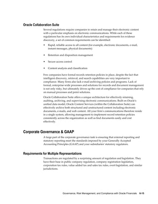Governance, Risk Management, and Compliance with Oracle Financials    6-15
Oracle Collaboration Suite
Several regulations require companies to retain and manage their electronic content
with a particular emphasis on electronic communications. While each of these
regulations has its own individual characteristics and requirements for evidence
discovery, a set of common requirements can be identified:
• Rapid, reliable access to all content (for example, electronic documents, e-mail,
instant messages, physical documents)
• Retention and disposition management
• Secure access control
• Content analysis and classification
Few companies have formal records retention policies in place, despite the fact that
intelligent discovery, retrieval, and search capabilities are very important to
compliance. Many firms also lack e-mail archiving policies and programs. Lack of
formal, enterprise-wide processes and solutions for records and document management
is not only risky, but ultimately drives up the cost of compliance for companies that rely
on manual processes and point solutions.
Oracle Collaboration Suite offers a unique architecture for effectively retaining,
auditing, archiving, and supervising electronic communications. Built on Oracle's
unified data model, Oracle Content Services (within the Collaboration Suite) can
effectively archive both structured and unstructured content including electronic
documents, e-mails, and web content. All your firm's communications therefore reside
in a single system, allowing management to implement record retention policies
consistently across the organization as well as find documents easily and cost
effectively.
Corporate Governance & GAAP
A large part of the corporate governance task is ensuring that external reporting and
statutory reporting meet the standards imposed by your Generally Accepted
Accounting Principles (GAAP) and your subsidiaries' statutory regulators.
Requirements for Multiple Representations
Transactions are regulated by a surprising amount of regulation and legislation. They
have their base in public company regulation, company registration legislation,
corporation tax rules, value added tax and sales tax rules, overt legislation, and similar
jurisdictions.
 
