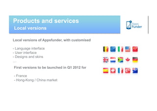 Products and services
Local versions

Local versions of Appsfunder, with customised

- Language interface
- User interface
- Designs and skins
…
First versions to be launched in Q1 2012 for

- France
- Hong-Kong / China market
 