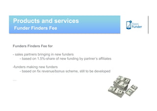 Products and services
Funder Finders Fee


Funders Finders Fee for

- sales partners bringing in new funders
     - based on 1.5%-share of new funding by partner’s affiliates

- unders making new funders
 f
    - based on fix revenue/bonus scheme, still to be developed

…
 
