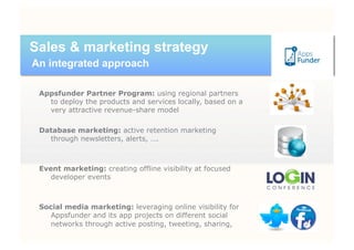 Sales & marketing strategy
An integrated approach

 Appsfunder Partner Program: using regional partners
   to deploy the products and services locally, based on a
   very attractive revenue-share model

 Database marketing: active retention marketing
   through newsletters, alerts, ….



 Event marketing: creating offline visibility at focused
    developer events



 Social media marketing: leveraging online visibility for
   Appsfunder and its app projects on different social
   networks through active posting, tweeting, sharing,
 