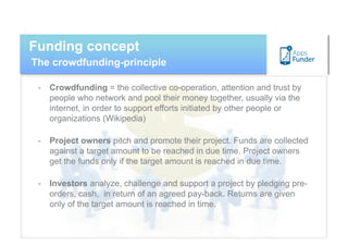 Funding concept
The crowdfunding-principle

 -  Crowdfunding = the collective co-operation, attention and trust by
    people who network and pool their money together, usually via the
    internet, in order to support efforts initiated by other people or
    organizations (Wikipedia)

 -  Project owners pitch and promote their project. Funds are collected
    against a target amount to be reached in due time. Project owners
    get the funds only if the target amount is reached in due time.

 -  Investors analyze, challenge and support a project by pledging pre-
    orders, cash, in return of an agreed pay-back. Returns are given
    only of the target amount is reached in time.
 
