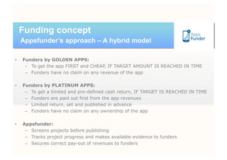 Funding concept
     Appsfunder’s approach – A hybrid model

•    Funders by GOLDEN APPS:
      -  To get the app FIRST and CHEAP, IF TARGET AMOUNT IS REACHED IN TIME
      –  Funders have no claim on any revenue of the app

•    Funders by PLATINUM APPS:
      –  To get a limited and pre-defined cash return, IF TARGET IS REACHED IN TIME
      –  Funders are paid out first from the app revenues
      –  Limited return, set and published in advance
      –  Funders have no claim on any ownership of the app

•    Appsfunder:
      –  Screens projects before publishing
      –  Tracks project progress and makes available evidence to funders
      –  Secures correct pay-out of revenues to funders
 