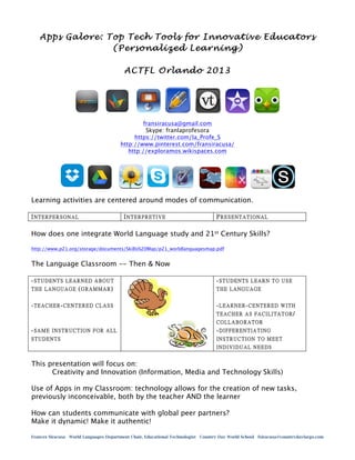 Apps Galore: Top Tech Tools for Innovative Educators
(Personalized Learning)
ACTFL Orlando 2013

fransiracusa@gmail.com
Skype: franlaprofesora
https://twitter.com/la_Profe_S
http://www.pinterest.com/fransiracusa/
http://exploramos.wikispaces.com

Learning activities are centered around modes of communication.
INTERPERSONAL

INTERPRETIVE

PRESENTATIONAL

How does one integrate World Language study and 21st Century Skills?
http://www.p21.org/storage/documents/Skills%20Map/p21_worldlanguagesmap.pdf

The Language Classroom -- Then & Now
-STUDENTS LEARNED ABOUT
THE LANGUAGE (GRAMMAR)

-STUDENTS LEARN TO USE

-TEACHER-CENTERED CLASS

-LEARNER-CENTERED WITH
TEACHER AS FACILITATOR/

THE LANGUAGE

COLLABORATOR

-SAME INSTRUCTION FOR ALL

-DIFFERENTIATING

STUDENTS

INSTRUCTION TO MEET
INDIVIDUAL NEEDS

This presentation will focus on:
Creativity and Innovation (Information, Media and Technology Skills)
Use of Apps in my Classroom: technology allows for the creation of new tasks,
previously inconceivable, both by the teacher AND the learner
How can students communicate with global peer partners?
Make it dynamic! Make it authentic!
Frances Siracusa World Languages Department Chair, Educational Technologist Country Day World School fsiracusa@countrydaylargo.com

 