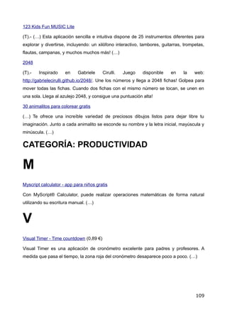123 Kids Fun MUSIC Lite
(T).- (…) Esta aplicación sencilla e intuitiva dispone de 25 instrumentos diferentes para
explorar y divertirse, incluyendo: un xilófono interactivo, tambores, guitarras, trompetas,
flautas, campanas, y muchos muchos más! (…)
2048
(T).- Inspirado en Gabriele Cirulli. Juego disponible en la web:
http://gabrielecirulli.github.io/2048/. Une los números y llega a 2048 fichas! Golpea para
mover todas las fichas. Cuando dos fichas con el mismo número se tocan, se unen en
una sola. Llega al azulejo 2048, y consigue una puntuación alta!
30 animalitos para colorear gratis
(…) Te ofrece una increíble variedad de preciosos dibujos listos para dejar libre tu
imaginación. Junto a cada animalito se esconde su nombre y la letra inicial, mayúscula y
minúscula. (…)
CATEGORÍA: PRODUCTIVIDAD
M
Myscript calculator - app para niños gratis
Con MyScript® Calculator, puede realizar operaciones matemáticas de forma natural
utilizando su escritura manual. (…)
V
Visual Timer - Time countdown (0,89 €)
Visual Timer es una aplicación de cronómetro excelente para padres y profesores. A
medida que pasa el tiempo, la zona roja del cronómetro desaparece poco a poco. (…)
109
 