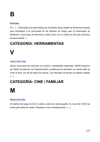 V
B
Brainyapp
(T).- (…) BrainyApp fue desarrollado por Fundación Bupa Health de Alzheimer Australia
para sensibilizar a la comunidad de los factores de riesgo para la enfermedad de
Alzheimer y otros tipos de demencia y sobre cómo vivir un estilo de vida que promueva
la salud mental(…)
CATEGORÍA: HERRAMIENTAS
Visual Time Timer
Apoyo visual para las personas con autismo, necesidades especiales, ADHD (trastorno
por déficit de atención con hiperactividad) y problemas de ansiedad. La cuenta atrás se
inicia al tocar uno de las bolas de colores. Los intervalos de tiempo se pueden adaptar
(…)
CATEGORÍA: CINE / FAMILIAR
M
Memoria for Kids
El objetivo del juego es dar la vuelta a pares de cartas iguales. Es muy fácil. tOCA las
cartas para darles la vuelta. Empareja un par y desaparecerán. (…)
127
 