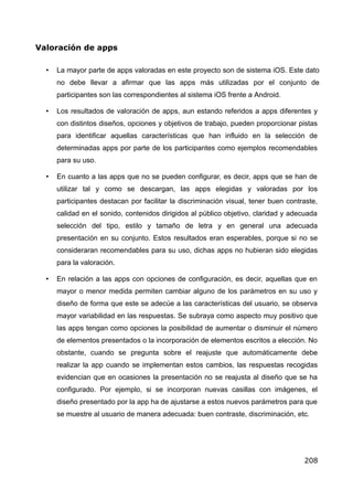 Valoración de apps
• La mayor parte de apps valoradas en este proyecto son de sistema iOS. Este dato
no debe llevar a afirmar que las apps más utilizadas por el conjunto de
participantes son las correspondientes al sistema iOS frente a Android.
• Los resultados de valoración de apps, aun estando referidos a apps diferentes y
con distintos diseños, opciones y objetivos de trabajo, pueden proporcionar pistas
para identificar aquellas características que han influido en la selección de
determinadas apps por parte de los participantes como ejemplos recomendables
para su uso.
• En cuanto a las apps que no se pueden configurar, es decir, apps que se han de
utilizar tal y como se descargan, las apps elegidas y valoradas por los
participantes destacan por facilitar la discriminación visual, tener buen contraste,
calidad en el sonido, contenidos dirigidos al público objetivo, claridad y adecuada
selección del tipo, estilo y tamaño de letra y en general una adecuada
presentación en su conjunto. Estos resultados eran esperables, porque si no se
consideraran recomendables para su uso, dichas apps no hubieran sido elegidas
para la valoración.
• En relación a las apps con opciones de configuración, es decir, aquellas que en
mayor o menor medida permiten cambiar alguno de los parámetros en su uso y
diseño de forma que este se adecúe a las características del usuario, se observa
mayor variabilidad en las respuestas. Se subraya como aspecto muy positivo que
las apps tengan como opciones la posibilidad de aumentar o disminuir el número
de elementos presentados o la incorporación de elementos escritos a elección. No
obstante, cuando se pregunta sobre el reajuste que automáticamente debe
realizar la app cuando se implementan estos cambios, las respuestas recogidas
evidencian que en ocasiones la presentación no se reajusta al diseño que se ha
configurado. Por ejemplo, si se incorporan nuevas casillas con imágenes, el
diseño presentado por la app ha de ajustarse a estos nuevos parámetros para que
se muestre al usuario de manera adecuada: buen contraste, discriminación, etc.
208
 