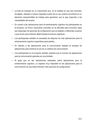 •	 La lista de chequeo es un instrumento que, en la medida en que sea conocido,
divulgado, utilizado e incluso mejorado a partir de su uso, podría convertirse en un
elemento imprescindible de trabajo para garantizar que la app responde a las
necesidades del usuario.
• En cuanto a las aplicaciones para el entrenamiento cognitivo los participantes en
el proyecto, de forma mayoritaria coinciden en la dificultad para encontrar apps
que dispongan de opciones de configuración que se adapten a diferentes usuarios
y que sirvan para entrenar determinadas funciones cognitivas.
• Los participantes señalan la necesidad de disponer de más aplicaciones para el
entrenamiento cognitivo específicas para adultos.
• En relación a las aplicaciones para la comunicación destaca la escasez de
aplicaciones para entrenar el uso de un sistema de comunicación.
• Los participantes en el proyecto señalan además que el número de aplicaciones
para la comunicación gratuitas es muy limitado.
• Al igual que en las valoraciones realizadas sobre aplicaciones para el
entrenamiento cognitivo, un aspecto muy mejorable en las aplicaciones para la
comunicación es que estas ofrezcan más opciones de configuración.
211
 