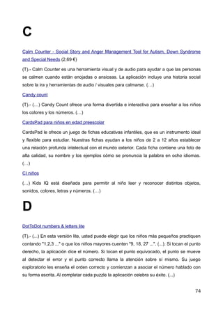 C
Calm Counter - Social Story and Anger Management Tool for Autism, Down Syndrome
and Special Needs (2,69 €)
(T).- Calm Counter es una herramienta visual y de audio para ayudar a que las personas
se calmen cuando están enojadas o ansiosas. La aplicación incluye una historia social
sobre la ira y herramientas de audio / visuales para calmarse. (…)
Candy count
(T).- (…) Candy Count ofrece una forma divertida e interactiva para enseñar a los niños
los colores y los números. (…)
CardsPad para niños en edad preescolar
CardsPad le ofrece un juego de fichas educativas infantiles, que es un instrumento ideal
y flexible para estudiar. Nuestras fichas ayudan a los niños de 2 a 12 años establecer
una relación profunda intelectual con el mundo exterior. Cada ficha contiene una foto de
alta calidad, su nombre y los ejemplos cómo se pronuncia la palabra en ocho idiomas.
(…)
CI niños
(…) Kids IQ está diseñada para permitir al niño leer y reconocer distintos objetos,
sonidos, colores, letras y números. (…)
D
DotToDot numbers & letters lite
(T).- (...) En esta versión lite, usted puede elegir que los niños más pequeños practiquen
contando "1,2,3 ..." o que los niños mayores cuenten "9, 18, 27 ...". (...). Si tocan el punto
derecho, la aplicación dice el número. Si tocan el punto equivocado, el punto se mueve
al detectar el error y el punto correcto llama la atención sobre sí mismo. Su juego
exploratorio les enseña el orden correcto y comienzan a asociar el número hablado con
su forma escrita. Al completar cada puzzle la aplicación celebra su éxito. (...)
74
 