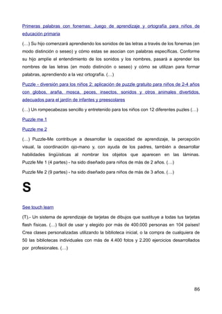 Primeras palabras con fonemas: Juego de aprendizaje y ortografía para niños de
educación primaria
(…) Su hijo comenzará aprendiendo los sonidos de las letras a través de los fonemas (en
modo distinción o seseo) y cómo estas se asocian con palabras específicas. Conforme
su hijo amplíe el entendimiento de los sonidos y los nombres, pasará a aprender los
nombres de las letras (en modo distinción o seseo) y cómo se utilizan para formar
palabras, aprendiendo a la vez ortografía. (…)
Puzzle - diversión para los niños 2: aplicación de puzzle gratuito para niños de 2-4 años
con globos, araña, mosca, peces, insectos, sonidos y otros animales divertidos,
adecuados para el jardín de infantes y preescolares
(…) Un rompecabezas sencillo y entretenido para los niños con 12 diferentes puzles (…)
Puzzle me 1
Puzzle me 2
(…) Puzzle-Me contribuye a desarrollar la capacidad de aprendizaje, la percepción
visual, la coordinación ojo-mano y, con ayuda de los padres, también a desarrollar
habilidades lingüísticas al nombrar los objetos que aparecen en las láminas.
Puzzle Me 1 (4 partes) - ha sido diseñado para niños de más de 2 años. (…)
Puzzle Me 2 (9 partes) - ha sido diseñado para niños de más de 3 años. (…)
S
See touch learn
(T).- Un sistema de aprendizaje de tarjetas de dibujos que sustituye a todas tus tarjetas
flash físicas. (…) fácil de usar y elegido por más de 400.000 personas en 104 países!
Crea clases personalizadas utilizando la biblioteca inicial, o la compra de cualquiera de
50 las bibliotecas individuales con más de 4.400 fotos y 2.200 ejercicios desarrollados
por profesionales. (…)
86
 