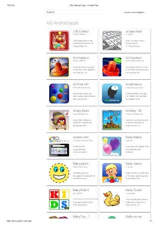 7/8/2014 My Android Apps - Google Play 
Search aspace.memoria@gm… 
My Android apps 
100 Candy Balls 3D 
Words Mobile 
100 Candy Balls is the 
sweetest game ever on 
Google Play! This game is 
ai.type Keyboard Free 
A.I.type 
Over 10 million users 
enjoy ai.type! 
*** Trial version – Unique 
Air Hockey Deluxe 
Words Mobile 
Enjoy all of your favorite 
moments of the playoffs 
with the No.1 exciting and 
Air Hockey Glow 2 
GameVille Studio Inc. 
Air Hockey Glow 2 is one 
of the best Hockey games 
for Android. Play Air Glow 
AirTime HD: Childhood Classic 
Blue World Gaming 
Remember when you 
were young and a balloon 
kept you entertained for 
Andzheimer 
Eduardo Luis Arana 
ANDZHEIMER is an app 
for tablets that has been 
developed to help to 
Angry Birds Seasons 
Rovio Mobile Ltd. 
Angry Birds Seasons 
takes the captivating 
gameplay of the original 
Archery - Bow & Arrow 
Pilot Fish Media Inc 
Archery is a classic game 
of bow and arrow to 
practice your shooting 
Autism AAC Speech 3D Symbols 
Limbika Assistive Technologies 
PiktoPlus 3.0. 
Augmentative 
Communication (AAC) 
Baby Balloons 
AppQuiz 
Fun Game for babies. Play 
with bubbles and 
balloons. 
Baby game 
Noble Pine Labs 
The baby game is 
designed for babies(9-18 
months) and works well 
Baby Games 
2-3.com 
Baby Games - a collection 
of free fun toddler games 
to entertain and keep your 
Baby Kids Educative Games Lite 
pescAPPs 
************************************** 
This game CONTAINS 
ADS, download the FULL 
Baby Touch Game 
Jay Narain 
This simple game shows 
different animals with 
their voices. It is a 
Baby Toy - Touch and Learn Balls on my screen 
https://play.google.com/apps 1/7 
 