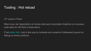 Tooling : Hot reload
JIT (Just-In-Time)
Mise à jour de l’application en temps réel sans recompiler (injection du nouveau
code dans la VM Dart à l'exécution)
C’est state full, c’est à dire que le contexte est conservé (Intéressant quand on
debug un écran profond)
 