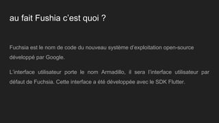 au fait Fushia c’est quoi ?
Fuchsia est le nom de code du nouveau système d’exploitation open-source
développé par Google.
L’interface utilisateur porte le nom Armadillo, il sera l’interface utilisateur par
défaut de Fuchsia. Cette interface a été développée avec le SDK Flutter.
 