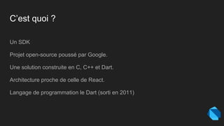 C’est quoi ?
Un SDK
Projet open-source poussé par Google.
Une solution construite en C, C++ et Dart.
Architecture proche de celle de React.
Langage de programmation le Dart (sorti en 2011)
 
