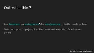 Qui est la cible ?
Les designers, les prototypeurs*, les développeurs … tout le monde au final.
Selon moi : pour un projet qui souhaite avoir exactement la même interface
partout
*je sais, ce mot n’existe pas
 