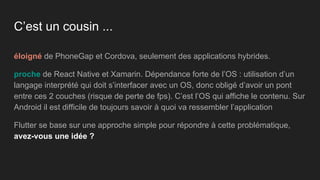 C’est un cousin ...
éloigné de PhoneGap et Cordova, seulement des applications hybrides.
proche de React Native et Xamarin. Dépendance forte de l’OS : utilisation d’un
langage interprété qui doit s’interfacer avec un OS, donc obligé d’avoir un pont
entre ces 2 couches (risque de perte de fps). C’est l’OS qui affiche le contenu. Sur
Android il est difficile de toujours savoir à quoi va ressembler l’application
Flutter se base sur une approche simple pour répondre à cette problématique,
avez-vous une idée ?
 