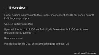 … il dessine !
Flutter dessine sa propre interface (widget indépendant des OEM), donc il garantit
l’affichage au pixel prêt.
Gain en performance (fps)
Il permet d’avoir un look iOS ou Android, de faire même look iOS sur Android
(mauvaise idée, quoique …)
Rendu structurel
Pas d’utilisation de DSL* UI externes (langage dédié à l’UI)
*domain specific language
 