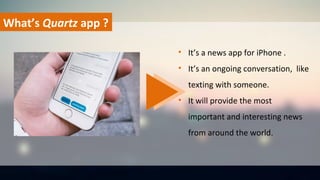 What’s Quartz app ?
• It’s a news app for iPhone .
• It’s an ongoing conversation, like
texting with someone.
• It will provide the most
important and interesting news
from around the world.
 