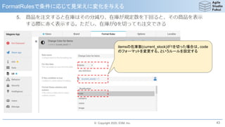 © Copyright 2020, ESM, Inc.
FormatRulesで条件に応じて見栄えに変化を与える
43
itemsの在庫数(current_stock)が1を切った場合は、code
のフォーマットを変更する。というルールを設定する
 