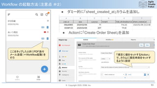 © Copyright 2020, ESM, Inc.
Workflow の起動方法（注意点 ＃２）
53
ここをタップしたときにPDF添付
メール送信（＝Workflow起動）を
行う
● ダミー的に「sheet_created_at」カラムを追加し
● Actionに「Create Order Sheet」を追加
「項目に値をセットするAction」
で、カラムに現在時刻をセットす
るように設定
 