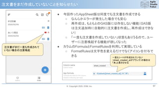 © Copyright 2020, ESM, Inc.
注文書をまだ作成していないことを知らせたい
57
注文書がまだ一度も作成されて
いない場合の注意喚起
● 今回作ったAppSheet版は何度でも注文書を作成できる
○ なんらかエラーが発生した場合でも安心
○ 再作成は、もともとのGAS版には存在しない機能（GAS版
は注文追加時に自動的に注文書を作成し、再作成はできな
い）
○ 「一度も注文書を作成していない」状態もありうるので、ユー
ザーに注意喚起する機能が欲しくなった
● カラムのFormulaとFormatRulesを利用して実現している
○ FormatRulesは文字色を変えるだけでなくアイコンを付与で
きる 一度もシートが作成されていない
（sheet_created_atがブランク）の場合は
「未」と表示させる
 