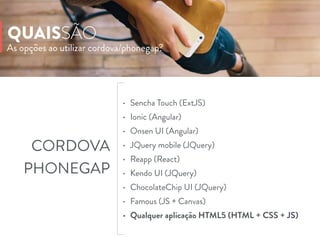 As opções ao utilizar cordova/phonegap?
QUAISSÃO
• Sencha Touch (ExtJS)
• Ionic (Angular)
• Onsen UI (Angular)
• JQuery mobile (JQuery)
• Reapp (React)
• Kendo UI (JQuery)
• ChocolateChip UI (JQuery)
• Famous (JS + Canvas)
• Qualquer aplicação HTML5 (HTML + CSS + JS)
CORDOVA
PHONEGAP
 