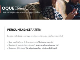PERGUNTASASEFAZER:
(perca o medo de aprender algo completamente novo e escolha um caminho)
• Qual sua plataforma de desenvolvimento? (windows, mac, etc)
• Que tipo de apps atrai seu interesse? (empresarial, social, games, etc)
• Quais suas skills atuais? (forte background em web, java, C, C#, etc)
Para começar a desenvolver apps mobile?
OQUEÉPRECISO
 