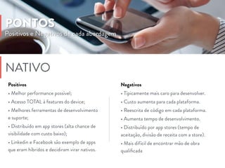 Negativos
• Típicamente mais caro para desenvolver.
• Custo aumenta para cada plataforma.
• Reescrita de código em cada plataforma.
• Aumenta tempo de desenvolvimento.
• Distribuído por app stores (tempo de
aceitação, divisão de receita com a store).
• Mais difícil de encontrar mão de obra
qualiﬁcada
Positivos e Negativos de cada abordagem
PONTOS
NATIVO
Positivos
• Melhor performance possível;
• Acesso TOTAL à features do device;
• Melhores ferramentas de desenvolvimento
e suporte;
• Distribuído em app stores (alta chance de
visibilidade com custo baixo);
• Linkedin e Facebook são exemplo de apps
que eram híbridos e decidiram virar nativos.
 