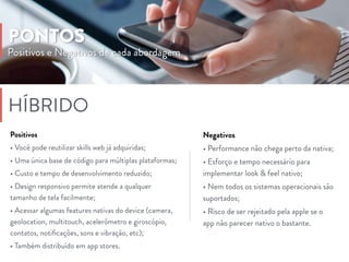 Negativos
• Performance não chega perto da nativa;
• Esforço e tempo necessário para
implementar look & feel nativo;
• Nem todos os sistemas operacionais são
suportados;
• Risco de ser rejeitado pela apple se o
app não parecer nativo o bastante.
HÍBRIDO
Positivos
• Você pode reutilizar skills web já adquiridas;
• Uma única base de código para múltiplas plataformas;
• Custo e tempo de desenvolvimento reduzido;
• Design responsivo permite atende a qualquer
tamanho de tela facilmente;
• Acessar algumas features nativas do device (camera,
geolocation, multitouch, acelerômetro e giroscópio,
contatos, notiﬁcações, sons e vibração, etc);
• Também distribuído em app stores.
Positivos e Negativos de cada abordagem
PONTOS
 