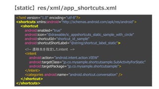 <?xml version="1.0" encoding="utf-8"?>
<shortcuts xmlns:android="http://schemas.android.com/apk/res/android">
<shortcut
android:enabled="true"
android:icon="@drawable/ic_appshortcuts_static_sample_with_circle"
android:shortcutId="shortcut_id_sample"
android:shortcutShortLabel="@string/shortcut_label_static">
<!-- wȤָintent -->
<intent
android:action=android.intent.action.VIEW"
android:targetClass="jp.co.mysample.shortcutsample.SubActivityForStatic"
android:targetPackage=jp.co.mysample.shortcutsample">
</intent>
<categories android:name="android.shortcut.conversation" />
</shortcut>
</shortcuts>
staticres/xml/app_shortcuts.xml
 