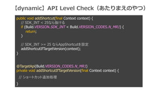 public void addShortcut(final Context context) {
// SDK_INT < 25ʤi
if (Build.VERSION.SDK_INT < Build.VERSION_CODES.N_MR1) {
return;
}
// SDK_INT >= 25 ʤAppShortcutO
addShortcutIfTargetVersion(context);
}
@TargetApi(Build.VERSION_CODES.N_MR1)
private void addShortcutIfTargetVersion(final Context context) {
// `ȥå׷ӄI
}
dynamicAPI Level CheckޤΤģ
 