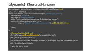 ShortcutManager shortcutManager = getSystemService(ShortcutManager.class);
// `ȥåO
ShortcutInfo shortcut = new ShortcutInfo.Builder(this, shortcut_id_dynamic)
.setShortLabel(Web site)
.setLongLabel(Open the web site)
.setIcon(Icon.createWithResource(context, R.drawable.icon_website))
.setIntent(new Intent(Intent.ACTION_VIEW,
Uri.parse(https://www.mysite.example.com/)) // wȤָIntent
)
.build();
try {
// DynamicShortcutsꥹȤ򥻥å
shortcutManager.setDynamicShortcuts(Arrays.asList(shortcut));
} catch (IllegalArgumentException iae) {
// if getMaxShortcutCountPerActivity() is exceeded, or when trying to update immutable shortcuts.
} catch (IllegalStateException ise) {
// when the user is locked.
}
dynamicShortcutManager
 