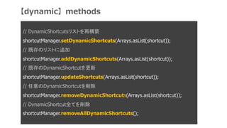 // DynamicShortcutsꥹȤ٘B
shortcutManager.setDynamicShortcuts(Arrays.asList(shortcut));
// ȴΥꥹȤ׷
shortcutManager.addDynamicShortcuts(Arrays.asList(shortcut));
// ȴDynamicShortcut
shortcutManager.updateShortcuts(Arrays.asList(shortcut));
// DynamicShortcut
shortcutManager.removeDynamicShortcuts(Arrays.asList(shortcut));
// DynamicShortcutȫƤ
shortcutManager.removeAllDynamicShortcuts();
dynamicmethods
 