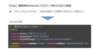 <!-- wȤָintent -->
<intent
android:action=ԥ󡿡
android:targetClass=ͬActivity"
android:targetPackage=jp.co.mysample.shortcutsample">
<extra android:name=from" android:value=AppShortCuts" />
</intent>
extrax
TipswƕrIntent˥ѥ`?줿
 󥰤ʤɤΤˡλ?ؤwԪ֪ꤿϤʤ
 