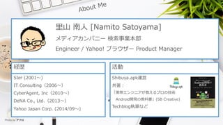 ?? ? [Namito Satoyama]
ǥѥ˩` I
Engineer / Yahoo! ֥饦` Product Manager
Us
SIer (2001?)
IT Consulting2006?
CyberAgent, Inc2010?
DeNA Co., Ltd.2013?
Yahoo Japan Corp. (2014/09?)

Shibuya.apk\

?󥸥˥̤ץμg
Android_kν̿ƕ(SB Creative)
Techblog̹Pʤ
Photo by ե
 