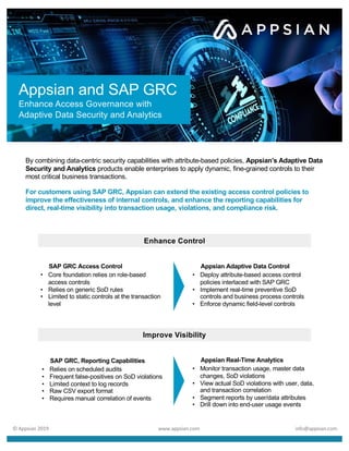 By combining data-centric security capabilities with attribute-based policies, Appsian’s Adaptive Data
Security and Analytics products enable enterprises to apply dynamic, fine-grained controls to their
most critical business transactions.
For customers using SAP GRC, Appsian can extend the existing access control policies to
improve the effectiveness of internal controls, and enhance the reporting capabilities for
direct, real-time visibility into transaction usage, violations, and compliance risk.
Appsian and SAP GRC
Enhance Access Governance with
Adaptive Data Security and Analytics
Appsian Real-Time Analytics
• Monitor transaction usage, master data
changes, SoD violations
• View actual SoD violations with user, data,
and transaction correlation
• Segment reports by user/data attributes
• Drill down into end-user usage events
Appsian Adaptive Data Control
• Deploy attribute-based access control
policies interlaced with SAP GRC
• Implement real-time preventive SoD
controls and business process controls
• Enforce dynamic field-level controls
Improve Visibility
Enhance Control
SAP GRC Access Control
• Core foundation relies on role-based
access controls
• Relies on generic SoD rules
• Limited to static controls at the transaction
level
© Appsian 2019 www.appsian.com info@appsian.com
SAP GRC, Reporting Capabilities
• Relies on scheduled audits
• Frequent false-positives on SoD violations
• Limited context to log records
• Raw CSV export format
• Requires manual correlation of events
 