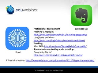 Prezi

Professional development
Evernote (A)
Teaching Geography
http://prezi.com/1xpvurokwb4z/teaching-geography/
Landforms and rivers
http://prezi.com/fbpjsfblesjz/landforms-and-rivers/
Teaching
Map Skills http://prezi.com/3ymaxj8x2rjy/map-skills/
Students demonstrating understandings
Geography Rocks!
http://prezi.com/jtmjvbvz1pc2/geography-rocks/

7 Prezi alternatives: http://www.techshout.com/alternatives/2012/01/prezi-alternatives/

© EDUWEBINAR PTY LTD | ALL RIGHTS RESERVED

 