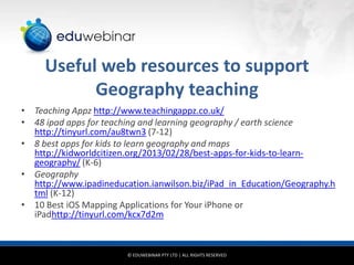 Useful web resources to support
Geography teaching
• Teaching Appz http://www.teachingappz.co.uk/
• 48 ipad apps for teaching and learning geography / earth science
http://tinyurl.com/au8twn3 (7-12)
• 8 best apps for kids to learn geography and maps
http://kidworldcitizen.org/2013/02/28/best-apps-for-kids-to-learngeography/ (K-6)
• Geography
http://www.ipadineducation.ianwilson.biz/iPad_in_Education/Geography.h
tml (K-12)
• 10 Best iOS Mapping Applications for Your iPhone or
iPadhttp://tinyurl.com/kcx7d2m

© EDUWEBINAR PTY LTD | ALL RIGHTS RESERVED

 