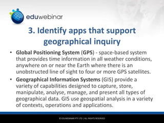 3. Identify apps that support
geographical inquiry
• Global Positioning System (GPS) - space-based system
that provides time information in all weather conditions,
anywhere on or near the Earth where there is an
unobstructed line of sight to four or more GPS satellites.
• Geographical Information Systems (GIS) provide a
variety of capabilities designed to capture, store,
manipulate, analyse, manage, and present all types of
geographical data. GIS use geospatial analysis in a variety
of contexts, operations and applications.
© EDUWEBINAR PTY LTD | ALL RIGHTS RESERVED

 