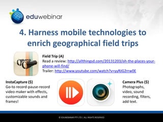4. Harness mobile technologies to
enrich geographical field trips
Field Trip (A)
Read a review: http://allthingsd.com/20131203/oh-the-places-yourphone-will-find/
Trailer: http://www.youtube.com/watch?v=yyRJG2rrw0E
InstaCapture ($)
Go-to record-pause-record
video maker with effects,
customizable sounds and
frames!

Camera Plus ($)
Photographs,
video, sound
recording, filters,
add text.

© EDUWEBINAR PTY LTD | ALL RIGHTS RESERVED

 