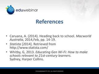 References
• Caruana, A. (2014). Heading back to school. Macworld
Australia, 2014,Feb, pp. 14-19.
• Statista [2014]. Retrieved from
http://www.statista.com/
• Whitby, G, 2013. Educating Gen Wi-Fi: How to make
schools relevant to 21st-century learners.
Sydney, Harper Collins.

© EDUWEBINAR PTY LTD | ALL RIGHTS RESERVED

 