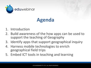 Agenda
1. Introduction
2. Build awareness of the how apps can be used to
support the teaching of Geography
3. Identify apps that support geographical inquiry
4. Harness mobile technologies to enrich
geographical field trips
5. Embed ICT tools in teaching and learning
© EDUWEBINAR PTY LTD | ALL RIGHTS RESERVED

 