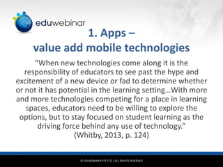 1. Apps –
value add mobile technologies
“When new technologies come along it is the
responsibility of educators to see past the hype and
excitement of a new device or fad to determine whether
or not it has potential in the learning setting…With more
and more technologies competing for a place in learning
spaces, educators need to be willing to explore the
options, but to stay focused on student learning as the
driving force behind any use of technology.”
(Whitby, 2013, p. 124)
© EDUWEBINAR PTY LTD | ALL RIGHTS RESERVED

 