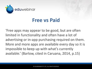 Free vs Paid
‘Free apps may appear to be good, but are often
limited in functionality and often have a lot of
advertising or in-app purchasing required on them.
More and more apps are available every day so it is
impossible to keep up with what’s currently
available.’ (Barlow, cited in Caruana, 2014, p.15)

© EDUWEBINAR PTY LTD | ALL RIGHTS RESERVED

 
