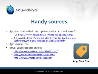 Handy sources
• App statistics – find out top free and purchased stats for:
– iOS http://www.iosappstats.com/stocks/apptops.php
– Android (A) http://www.edudemic.com/best-educationtechnology/the-best-education-apps-android/

• Apps Gone Free
• Email subscription services
– http://www.smartappsforandroid.com/
– http://www.funeducationalapps.com
– http://www.smartappsforkids.com
Apps Gone Free

© EDUWEBINAR PTY LTD | ALL RIGHTS RESERVED

 