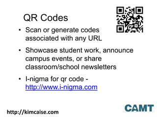QR Codes
• Scan or generate codes
associated with any URL
• Showcase student work, announce
campus events, or share
classroom/school newsletters
• I-nigma for qr code -
http://www.i-nigma.com
http://kimcaise.com
 