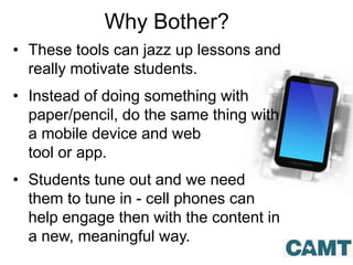 Why Bother?
• These tools can jazz up lessons and
really motivate students.
• Instead of doing something with
paper/pencil, do the same thing with
a mobile device and web
tool or app.
• Students tune out and we need
them to tune in - cell phones can
help engage then with the content in
a new, meaningful way.
 