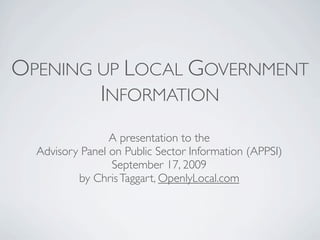 OPENING UP LOCAL GOVERNMENT
        INFORMATION
                 A presentation to the
  Advisory Panel on Public Sector Information (APPSI)
                 September 17, 2009
          by Chris Taggart, OpenlyLocal.com
 