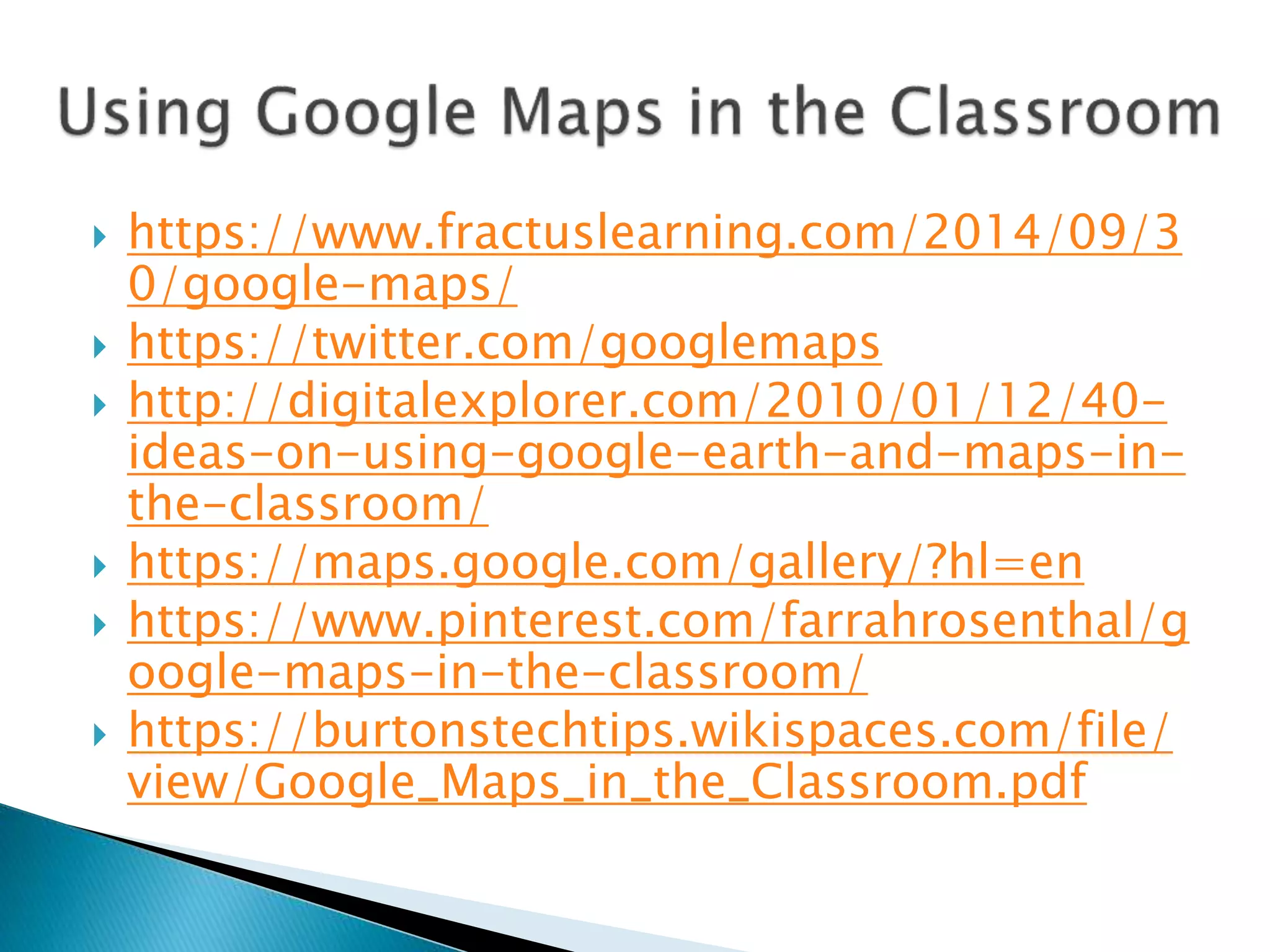  https://www.fractuslearning.com/2014/09/3
0/google-maps/
 https://twitter.com/googlemaps
 http://digitalexplorer.com/2010/01/12/40-
ideas-on-using-google-earth-and-maps-in-
the-classroom/
 https://maps.google.com/gallery/?hl=en
 https://www.pinterest.com/farrahrosenthal/g
oogle-maps-in-the-classroom/
 https://burtonstechtips.wikispaces.com/file/
view/Google_Maps_in_the_Classroom.pdf
 