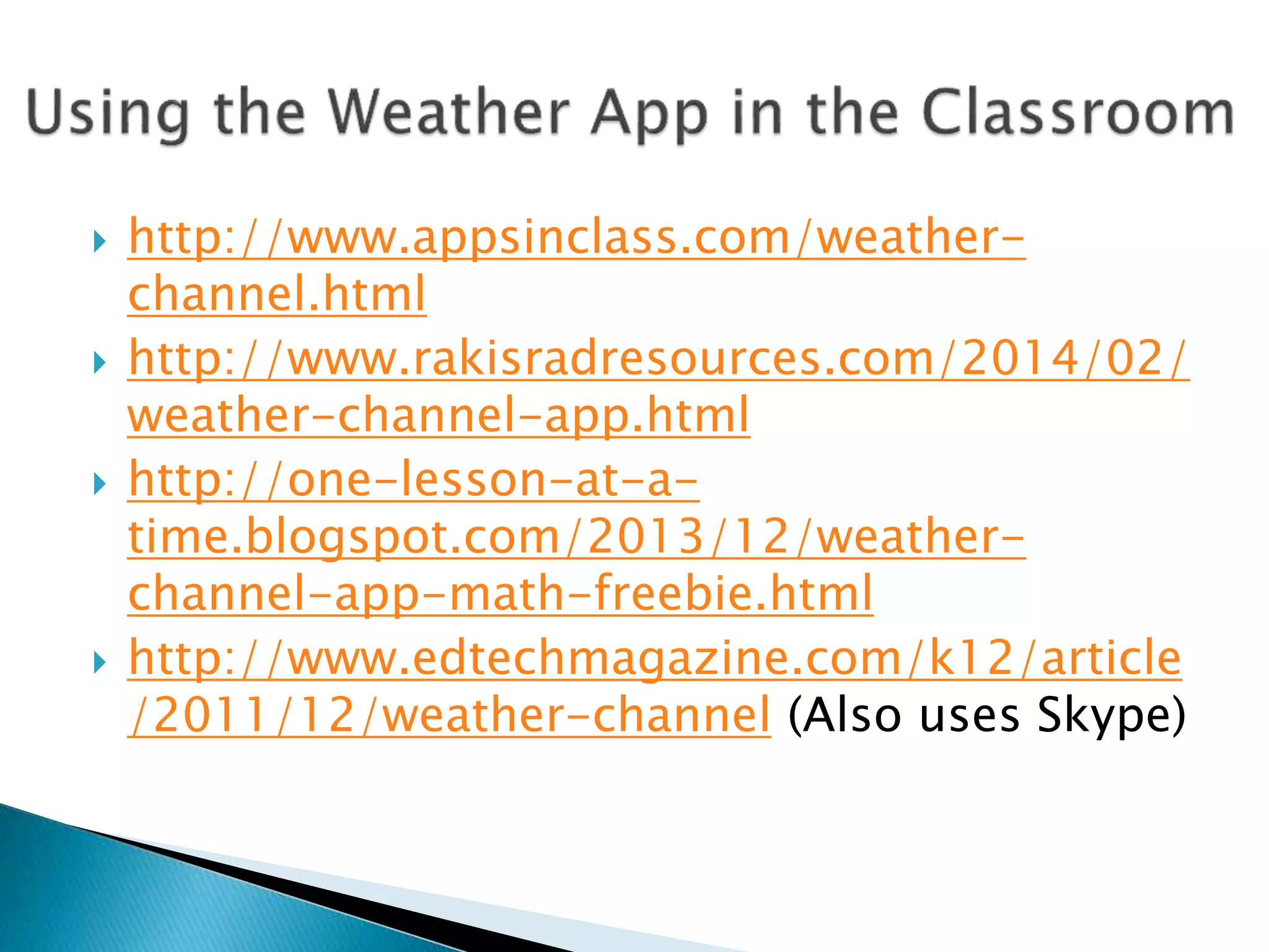  http://www.appsinclass.com/weather-
channel.html
 http://www.rakisradresources.com/2014/02/
weather-channel-app.html
 http://one-lesson-at-a-
time.blogspot.com/2013/12/weather-
channel-app-math-freebie.html
 http://www.edtechmagazine.com/k12/article
/2011/12/weather-channel (Also uses Skype)
 